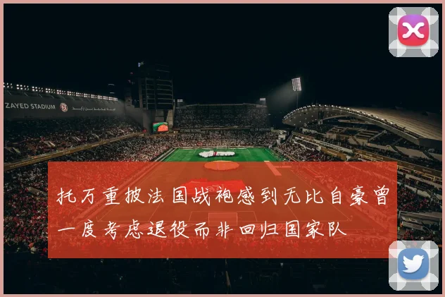 托万重披法国战袍感到无比自豪曾一度考虑退役而非回归国家队